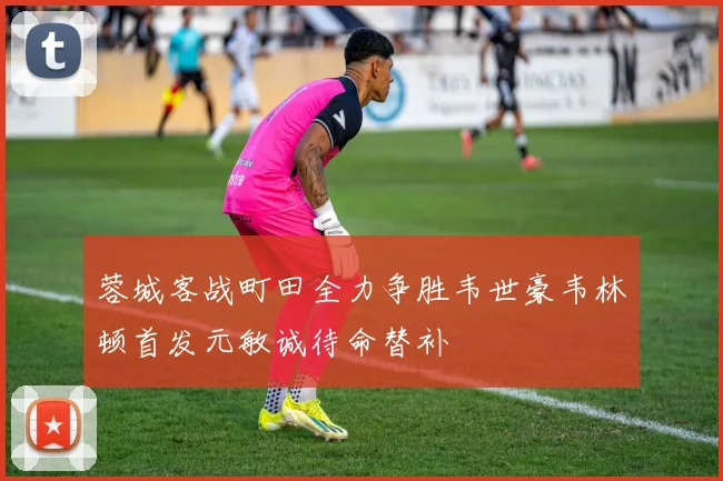 蓉城客战町田全力争胜韦世豪韦林顿首发元敏诚待命替补