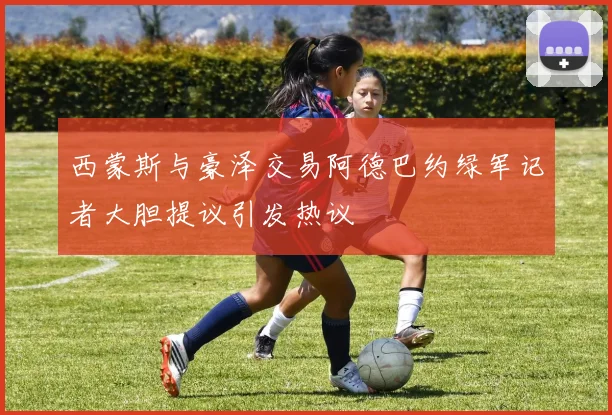西蒙斯与豪泽交易阿德巴约绿军记者大胆提议引发热议