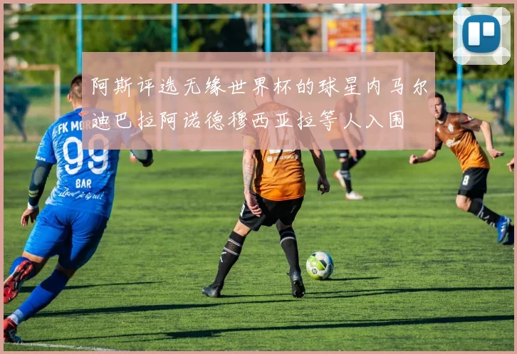 阿斯评选无缘世界杯的球星内马尔迪巴拉阿诺德穆西亚拉等人入围