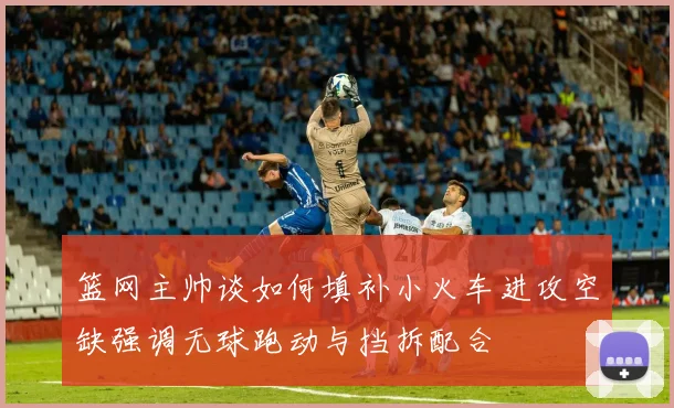 篮网主帅谈如何填补小火车进攻空缺强调无球跑动与挡拆配合