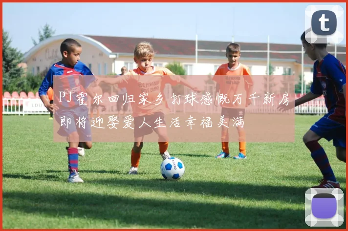 PJ霍尔回归家乡打球感慨万千新房即将迎娶爱人生活幸福美满