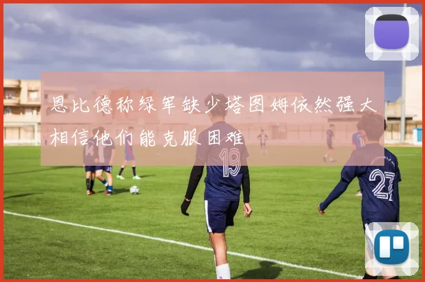 恩比德称绿军缺少塔图姆依然强大相信他们能克服困难