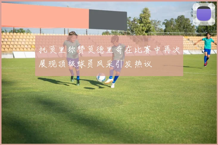 托莫里称赞莫德里奇在比赛中再次展现顶级球员风采引发热议
