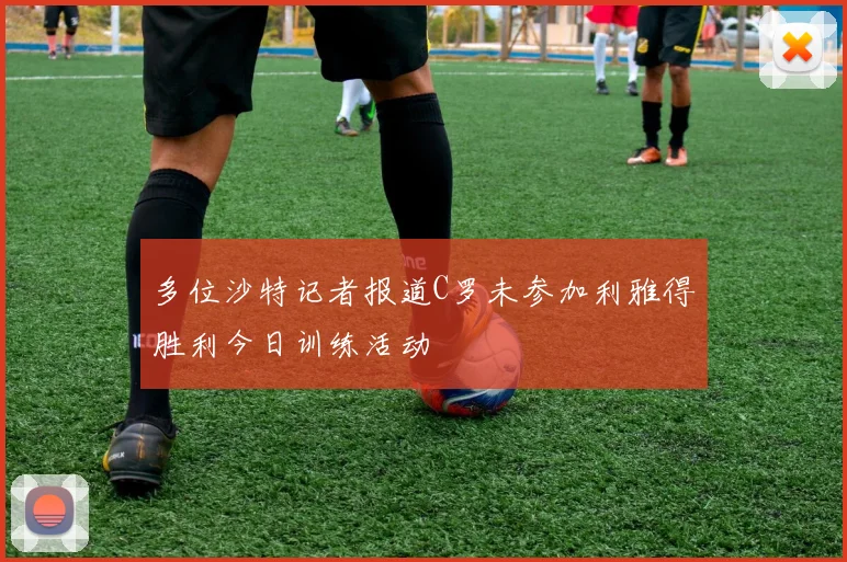 多位沙特记者报道C罗未参加利雅得胜利今日训练活动