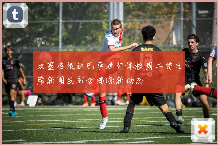 坎塞洛抵达巴萨进行体检周二将出席新闻发布会揭晓新动态