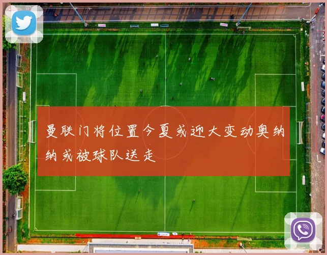曼联门将位置今夏或迎大变动奥纳纳或被球队送走