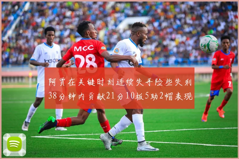 阿贾在关键时刻连续失手险些失利38分钟内贡献21分10板5助2帽表现出色