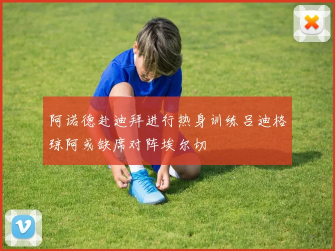 阿诺德赴迪拜进行热身训练吕迪格琼阿或缺席对阵埃尔切