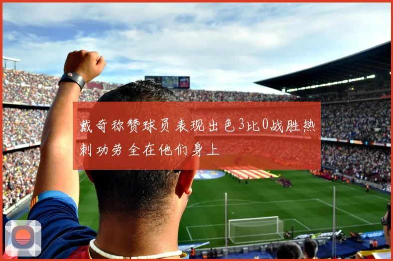 戴奇称赞球员表现出色3比0战胜热刺功劳全在他们身上
