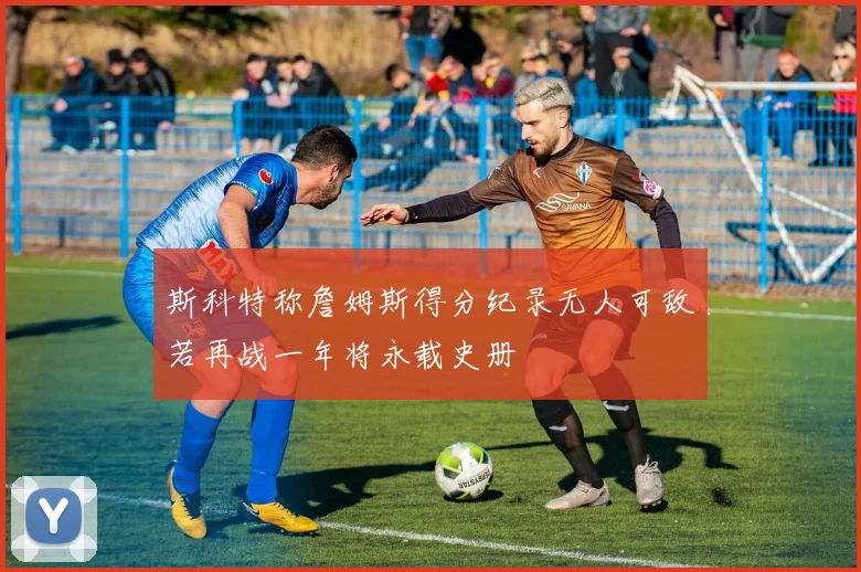 斯科特称詹姆斯得分纪录无人可敌若再战一年将永载史册