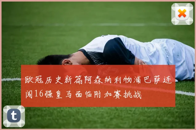 欧冠历史新篇阿森纳利物浦巴萨连闯16强皇马面临附加赛挑战