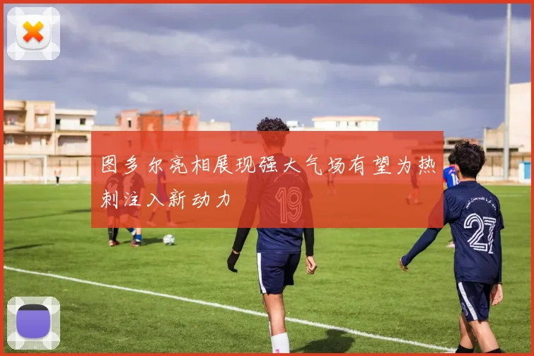 图多尔亮相展现强大气场有望为热刺注入新动力