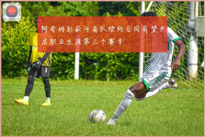 阿奇姆彭获河南队续约合同有望开启职业生涯第三个赛季