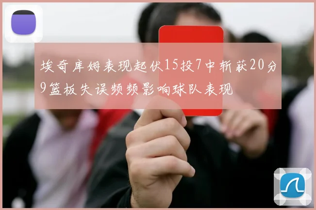 埃奇库姆表现起伏15投7中斩获20分9篮板失误频频影响球队表现