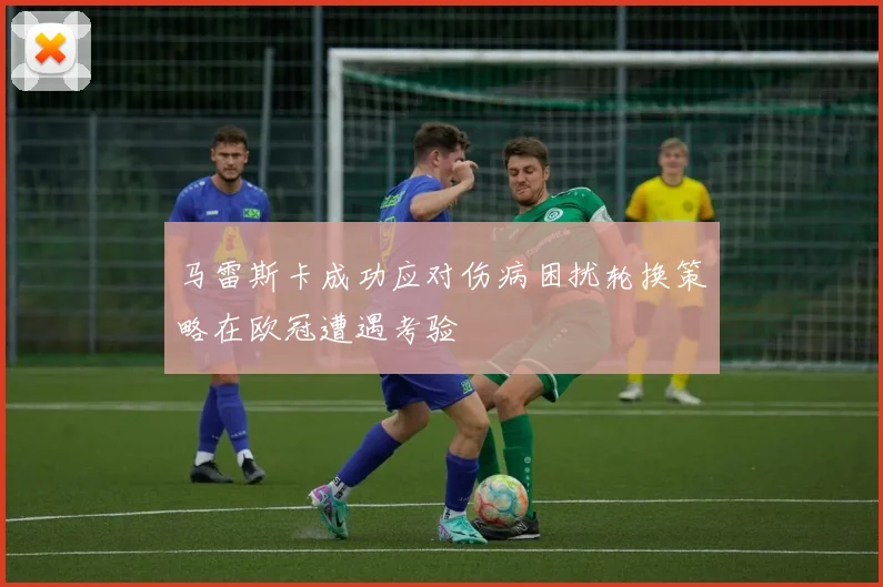 马雷斯卡成功应对伤病困扰轮换策略在欧冠遭遇考验
