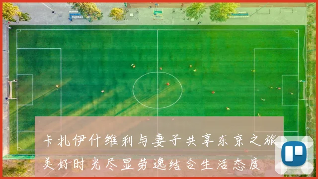 卡扎伊什维利与妻子共享东京之旅美好时光尽显劳逸结合生活态度