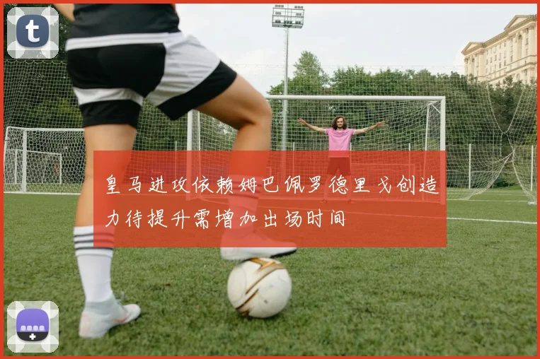 皇马进攻依赖姆巴佩罗德里戈创造力待提升需增加出场时间