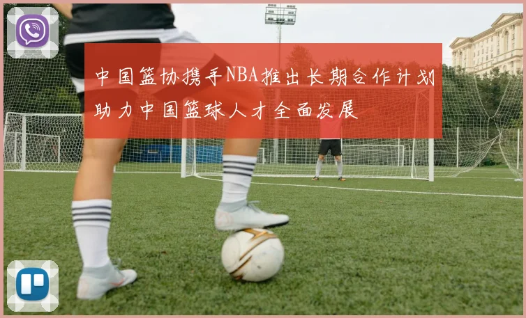 中国篮协携手NBA推出长期合作计划助力中国篮球人才全面发展