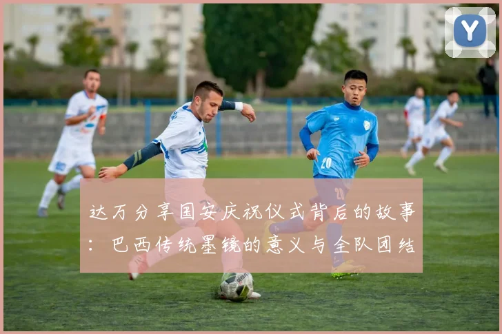 达万分享国安庆祝仪式背后的故事：巴西传统墨镜的意义与全队团结的象征
