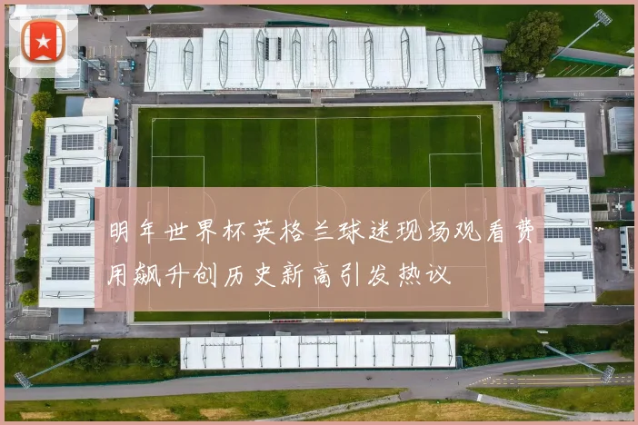 明年世界杯英格兰球迷现场观看费用飙升创历史新高引发热议