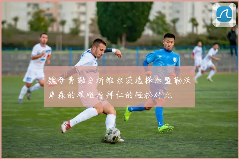 魏登费勒分析维尔茨选择加盟勒沃库森的艰难与拜仁的轻松对比