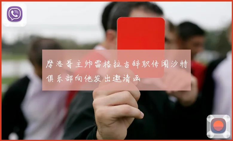摩洛哥主帅雷格拉吉辞职传闻沙特俱乐部向他发出邀请函