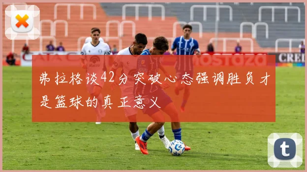 弗拉格谈42分突破心态强调胜负才是篮球的真正意义