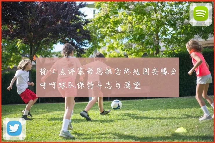 徐江点评塞蒂恩执念终结国安缘分呼吁球队保持斗志与渴望