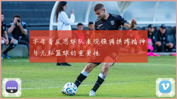 字母哥反思球队表现强调拼搏精神与无私篮球的重要性
