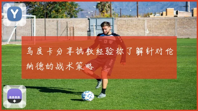 乌度卡分享执教经验称了解针对伦纳德的战术策略