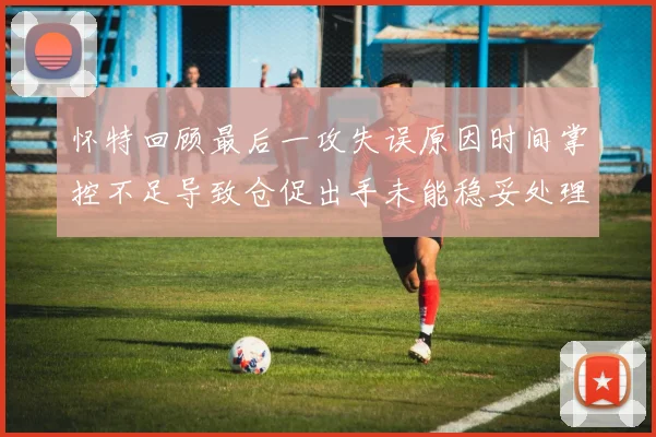 怀特回顾最后一攻失误原因时间掌控不足导致仓促出手未能稳妥处理