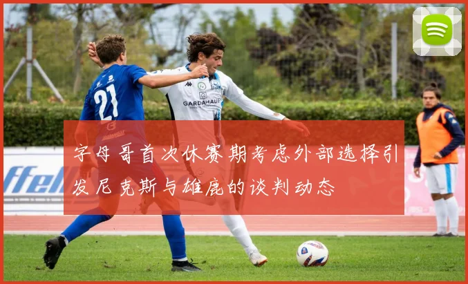 字母哥首次休赛期考虑外部选择引发尼克斯与雄鹿的谈判动态