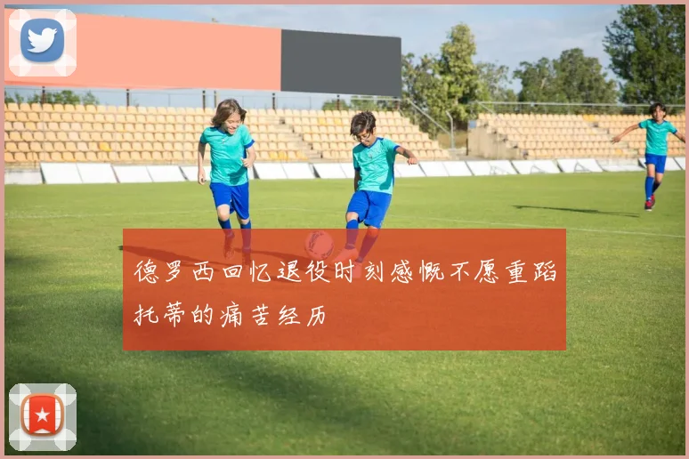 德罗西回忆退役时刻感慨不愿重蹈托蒂的痛苦经历