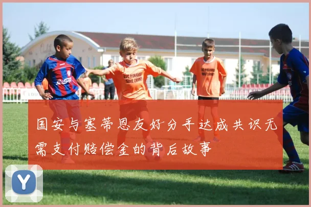 国安与塞蒂恩友好分手达成共识无需支付赔偿金的背后故事