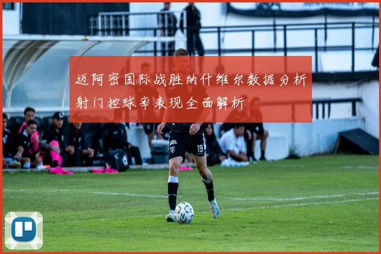 迈阿密国际战胜纳什维尔数据分析射门控球率表现全面解析