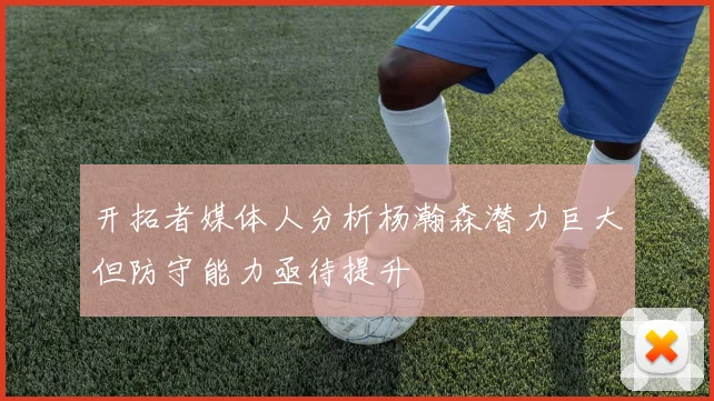 开拓者媒体人分析杨瀚森潜力巨大但防守能力亟待提升