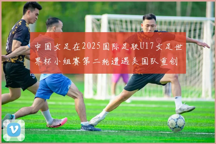 中国女足在2025国际足联U17女足世界杯小组赛第二轮遭遇美国队重创以2比5落败