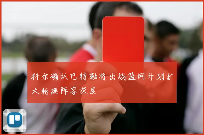 科尔确认巴特勒将出战篮网计划扩大轮换阵容深度
