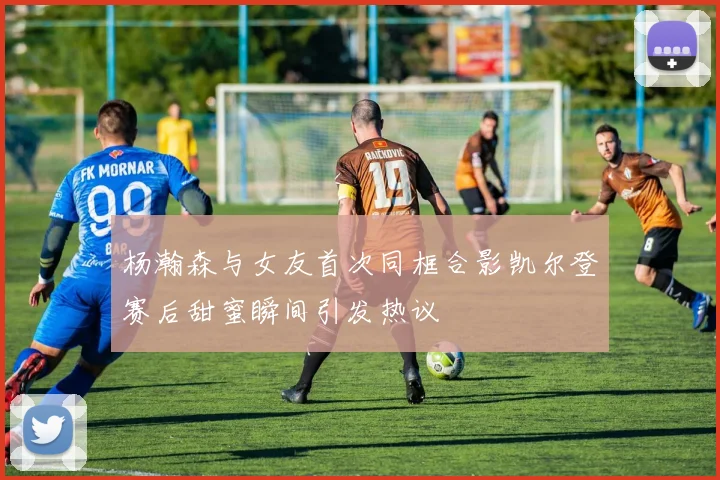 杨瀚森与女友首次同框合影凯尔登赛后甜蜜瞬间引发热议