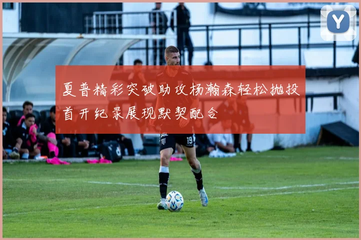 夏普精彩突破助攻杨瀚森轻松抛投首开纪录展现默契配合