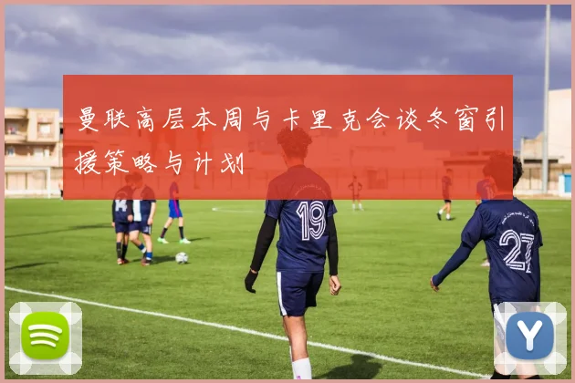 曼联高层本周与卡里克会谈冬窗引援策略与计划