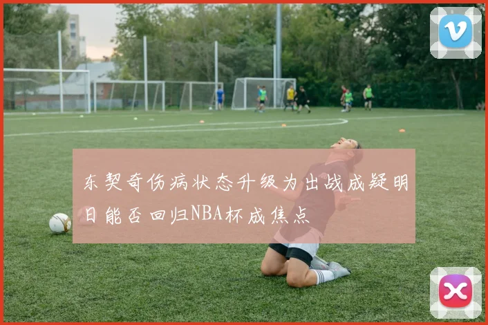 东契奇伤病状态升级为出战成疑明日能否回归NBA杯成焦点