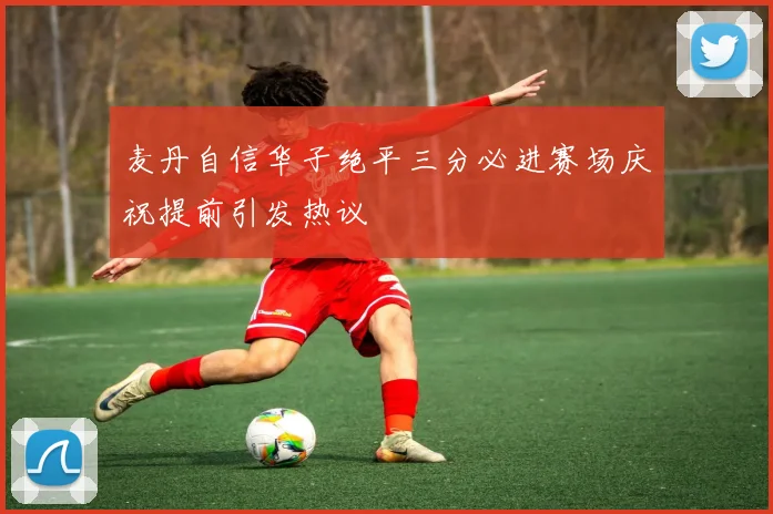 麦丹自信华子绝平三分必进赛场庆祝提前引发热议