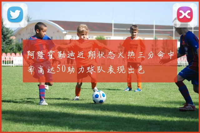 阿隆霍勒迪近期状态火热三分命中率高达50助力球队表现出色