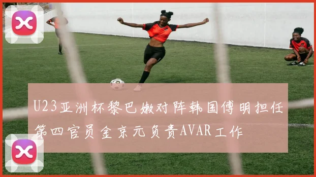 U23亚洲杯黎巴嫩对阵韩国傅明担任第四官员金京元负责AVAR工作