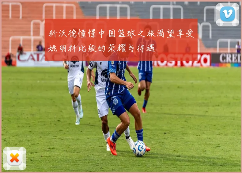 科沃德憧憬中国篮球之旅渴望享受姚明科比般的荣耀与待遇