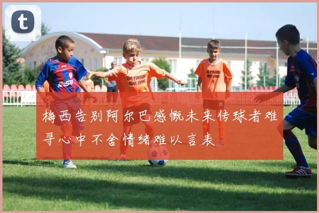 梅西告别阿尔巴感慨未来传球者难寻心中不舍情绪难以言表